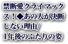 禁断愛クライマックス！◆あの人が決断しない理由/1年後のふたりの姿